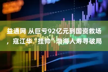 益通网 从巨亏92亿元到国资救场，寇江华“挂帅”渤海人寿寻破局