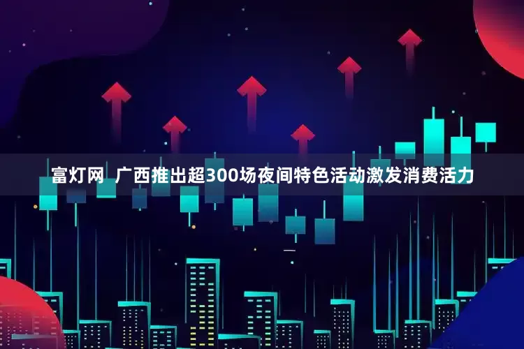 富灯网  广西推出超300场夜间特色活动激发消费活力
