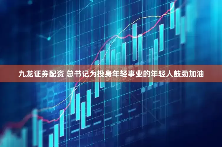 九龙证券配资 总书记为投身年轻事业的年轻人鼓劲加油