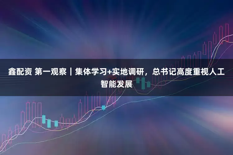 鑫配资 第一观察｜集体学习+实地调研，总书记高度重视人工智能发展