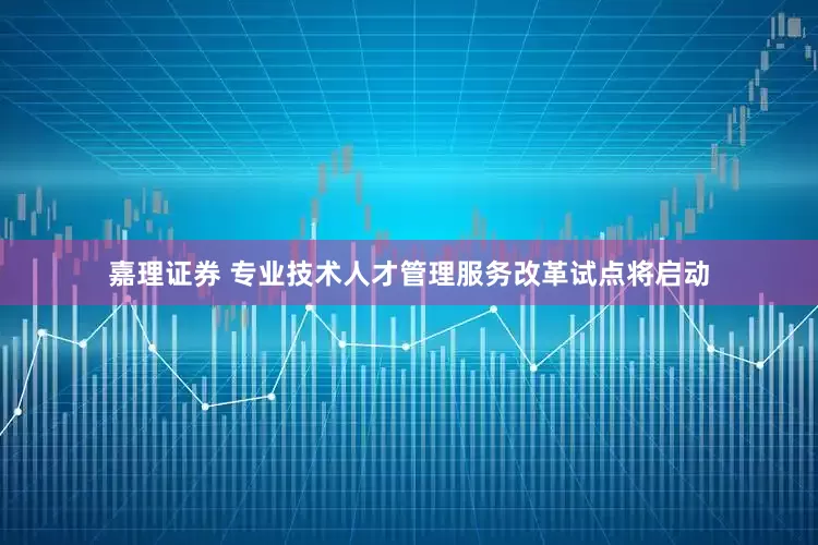 嘉理证券 专业技术人才管理服务改革试点将启动