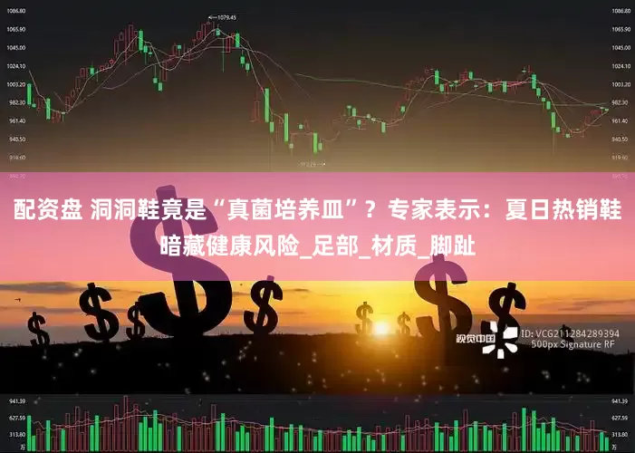 配资盘 洞洞鞋竟是“真菌培养皿”？专家表示：夏日热销鞋暗藏健康风险_足部_材质_脚趾