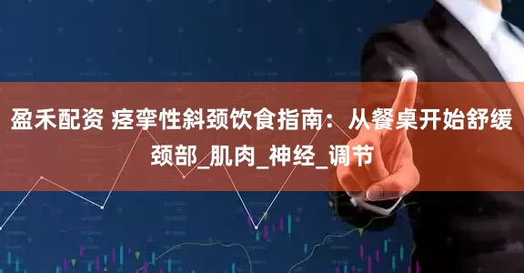 盈禾配资 痉挛性斜颈饮食指南：从餐桌开始舒缓颈部_肌肉_神经_调节
