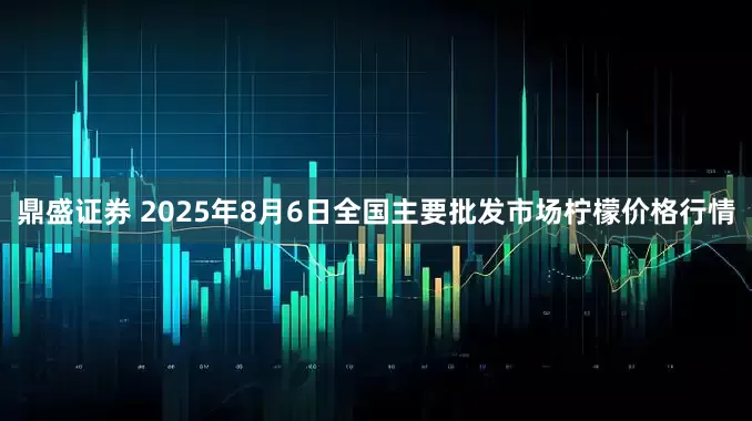 鼎盛证券 2025年8月6日全国主要批发市场柠檬价格行情