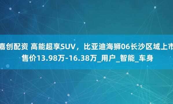 嘉创配资 高能超享SUV，比亚迪海狮06长沙区域上市 售价13.98万-16.38万_用户_智能_车身