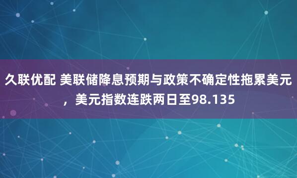久联优配 美联储降息预期与政策不确定性拖累美元，美元指数连跌两日至98.135