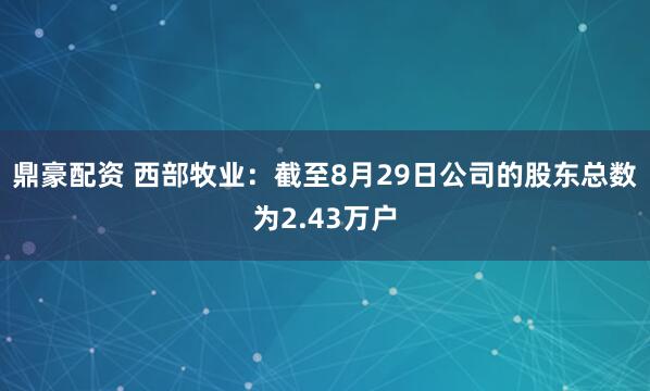鼎豪配资 西部牧业：截至8月29日公司的股东总数为2.43万户