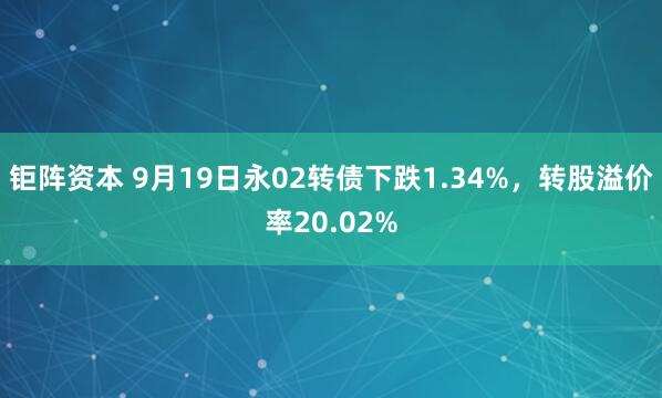 钜阵资本 9月19日永02转债下跌1.34%，转股溢价率20.02%