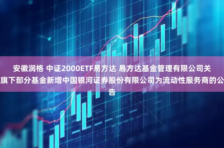 安徽润格 中证2000ETF易方达 易方达基金管理有限公司关于旗下部分基金新增中国银河证券股份有限公司为流动性服务商的公告